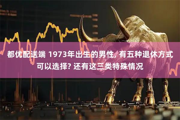 都优配送端 1973年出生的男性, 有五种退休方式可以选择? 还有这三类特殊情况