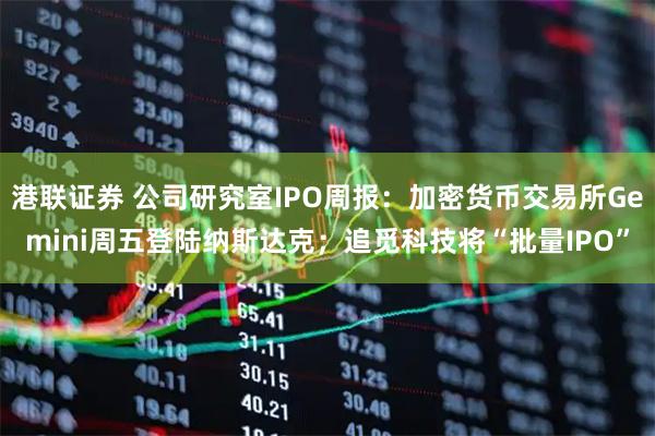 港联证券 公司研究室IPO周报：加密货币交易所Gemini周五登陆纳斯达克；追觅科技将“批量IPO”