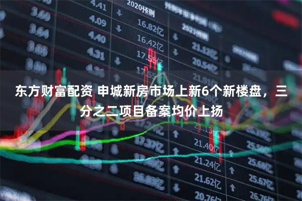 东方财富配资 申城新房市场上新6个新楼盘，三分之二项目备案均价上扬