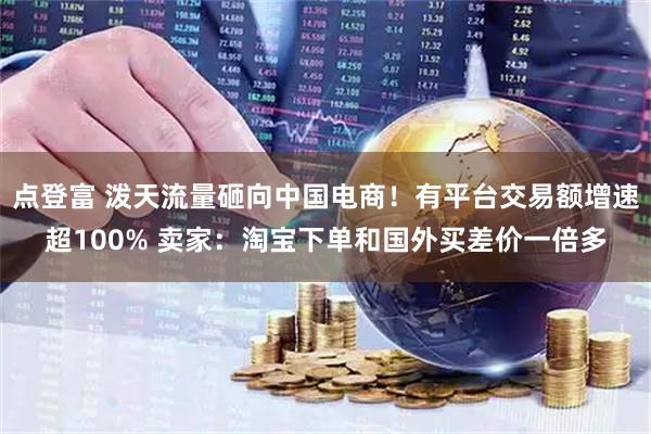 点登富 泼天流量砸向中国电商！有平台交易额增速超100% 卖家：淘宝下单和国外买差价一倍多