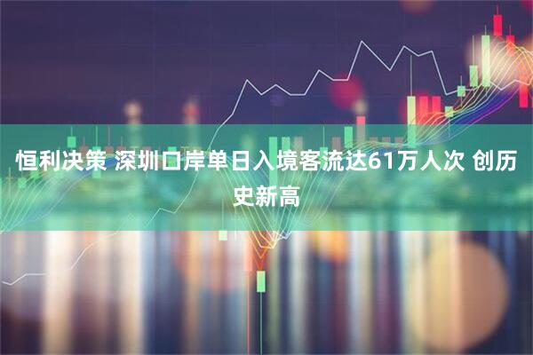 恒利决策 深圳口岸单日入境客流达61万人次 创历史新高
