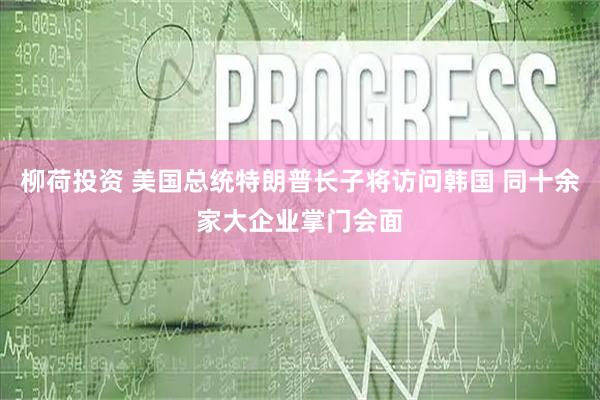 柳荷投资 美国总统特朗普长子将访问韩国 同十余家大企业掌门会面
