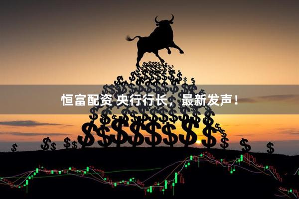 恒富配资 央行行长，最新发声！