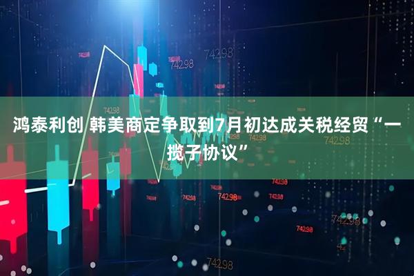 鸿泰利创 韩美商定争取到7月初达成关税经贸“一揽子协议”
