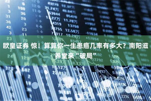 欧皇证券 惊！算算你一生患癌几率有多大？南阳滋养堂来“破局”