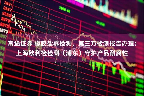 富途证券 橡胶盐雾检测，第三方检测报告办理：上海欧利检检测（浦东）守护产品耐腐性