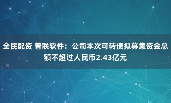 全民配资 普联软件:公司本次可转债拟募集资金总额不超过人民币2.43亿元
