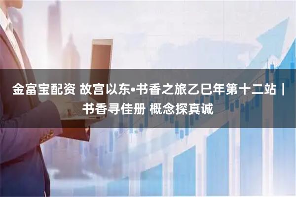 金富宝配资 故宫以东•书香之旅乙巳年第十二站|书香寻佳册 概念探真诚