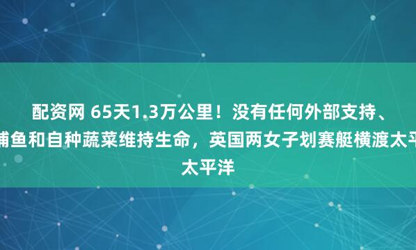 配资网 65天1.3万公里！没有任何外部支持、靠捕鱼和自种蔬菜维持生命，英国两女子划赛艇横渡太平洋