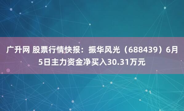 广升网 股票行情快报：振华风光（688439）6月5日主力资金净买入30.31万元
