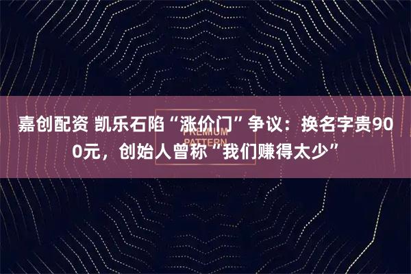 嘉创配资 凯乐石陷“涨价门”争议：换名字贵900元，创始人曾称“我们赚得太少”