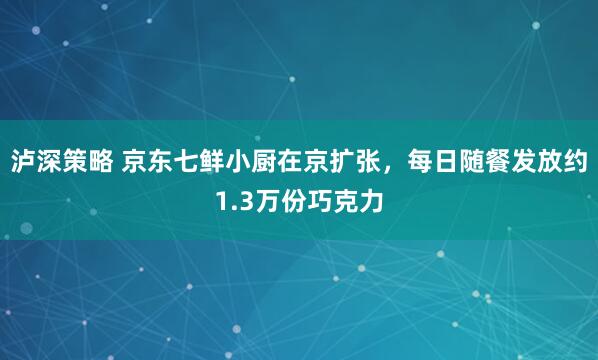 泸深策略 京东七鲜小厨在京扩张，每日随餐发放约1.3万份巧克力