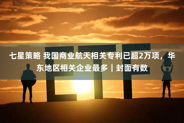 七星策略 我国商业航天相关专利已超2万项，华东地区相关企业最多｜封面有数