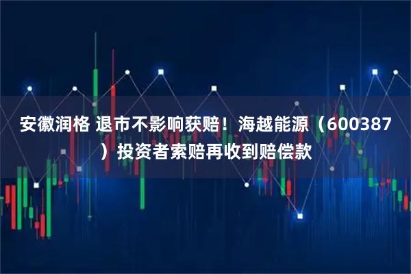安徽润格 退市不影响获赔！海越能源（600387）投资者索赔再收到赔偿款