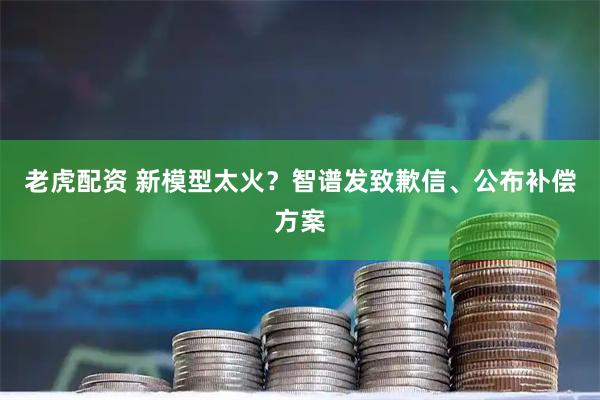 老虎配资 新模型太火?智谱发致歉信、公布补偿方案