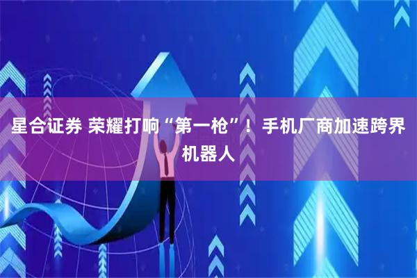 星合证券 荣耀打响“第一枪”!手机厂商加速跨界机器人