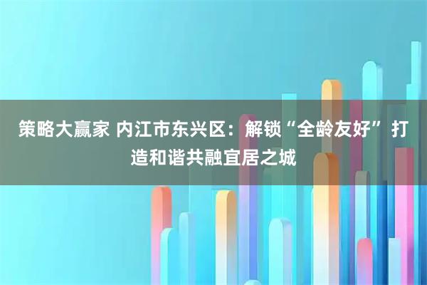 策略大赢家 内江市东兴区:解锁“全龄友好” 打造和谐共融宜居之城