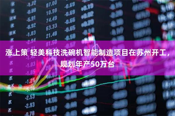 涨上策 轻美科技洗碗机智能制造项目在苏州开工，规划年产50万台