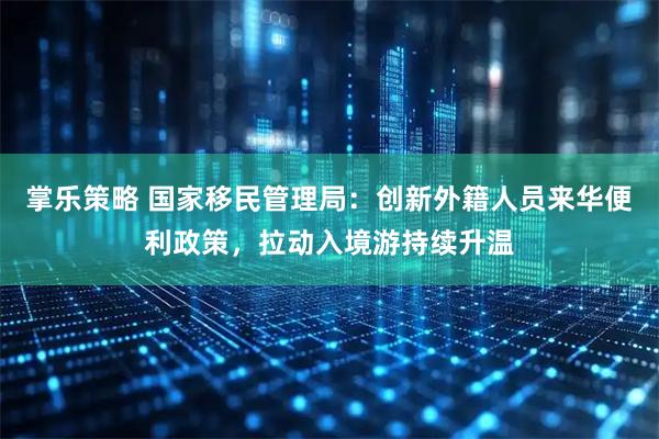 掌乐策略 国家移民管理局：创新外籍人员来华便利政策，拉动入境游持续升温