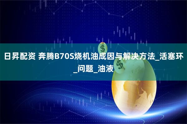 日昇配资 奔腾B70S烧机油成因与解决方法_活塞环_问题_油液