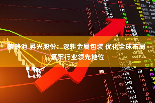 策略池 昇兴股份：深耕金属包装 优化全球布局 筑牢行业领先地位