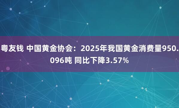 粤友钱 中国黄金协会：2025年我国黄金消费量950.096吨 同比下降3.57%