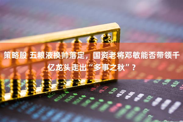 策略股 五粮液换帅落定，国资老将邓敏能否带领千亿龙头走出“多事之秋”？
