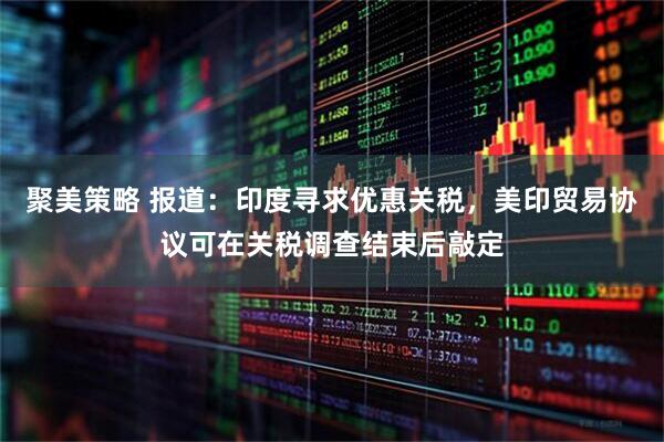 聚美策略 报道：印度寻求优惠关税，美印贸易协议可在关税调查结束后敲定