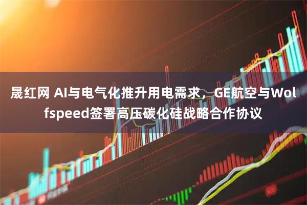 晟红网 AI与电气化推升用电需求，GE航空与Wolfspeed签署高压碳化硅战略合作协议